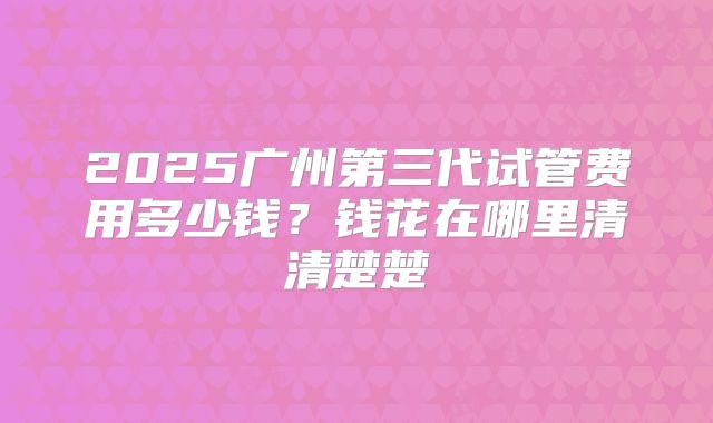 2025广州第三代试管费用多少钱？钱花在哪里清清楚楚