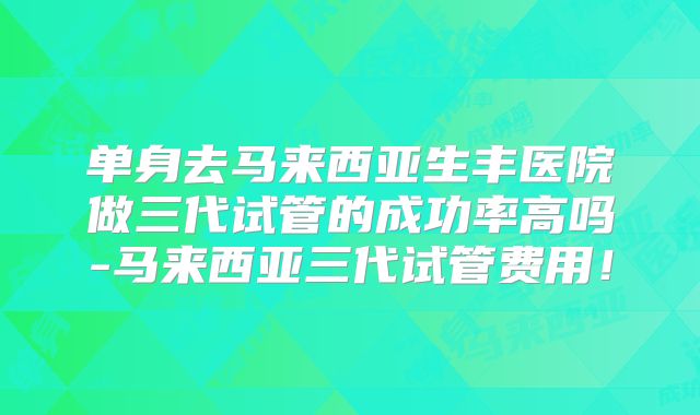 单身去马来西亚生丰医院做三代试管的成功率高吗-马来西亚三代试管费用！
