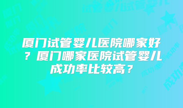 厦门试管婴儿医院哪家好？厦门哪家医院试管婴儿成功率比较高？