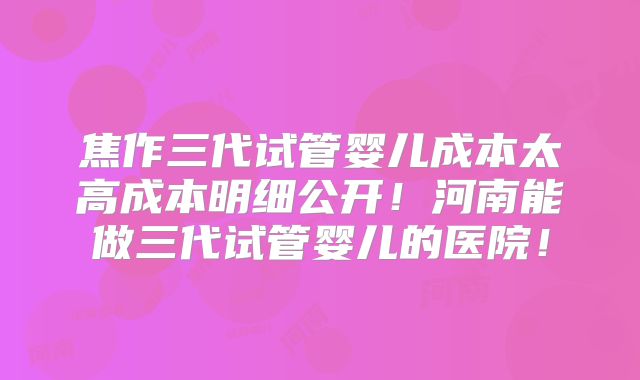 焦作三代试管婴儿成本太高成本明细公开！河南能做三代试管婴儿的医院！