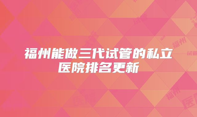 福州能做三代试管的私立医院排名更新