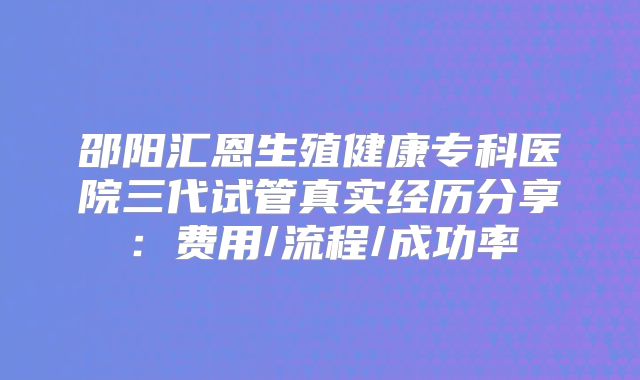 邵阳汇恩生殖健康专科医院三代试管真实经历分享：费用/流程/成功率