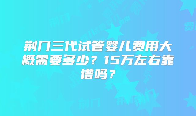 荆门三代试管婴儿费用大概需要多少?15万左右靠谱吗?