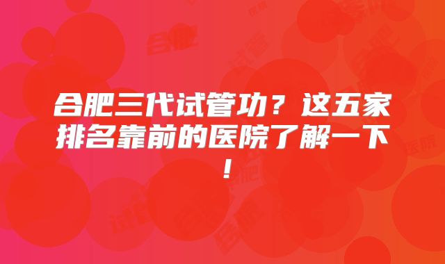 合肥三代试管功？这五家排名靠前的医院了解一下！