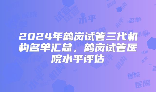 2024年鹤岗试管三代机构名单汇总，鹤岗试管医院水平评估