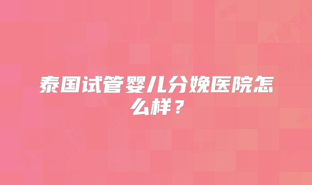 泰国试管婴儿分娩医院怎么样?