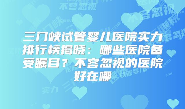 三门峡试管婴儿医院实力排行榜揭晓：哪些医院备受瞩目？不容忽视的医院好在哪