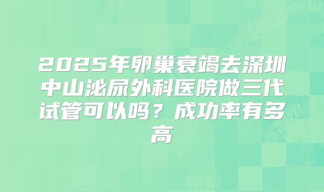 2025年卵巢衰竭去深圳中山泌尿外科医院做三代试管可以吗？成功率有多高