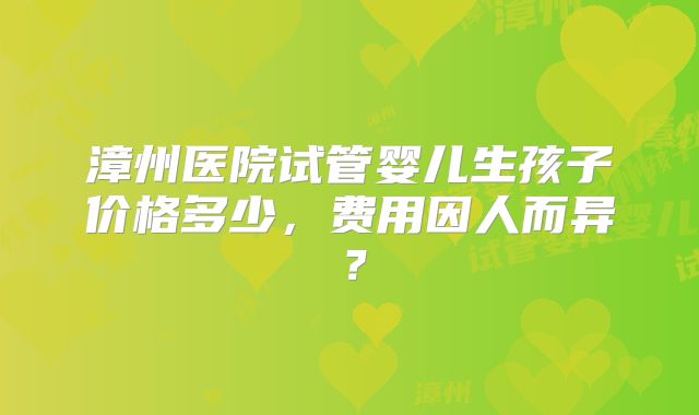 漳州医院试管婴儿生孩子价格多少，费用因人而异？