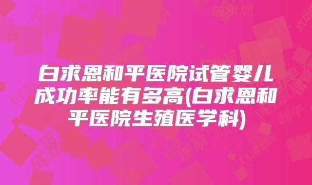 白求恩和平医院试管婴儿成功率能有多高(白求恩和平医院生殖医学科)