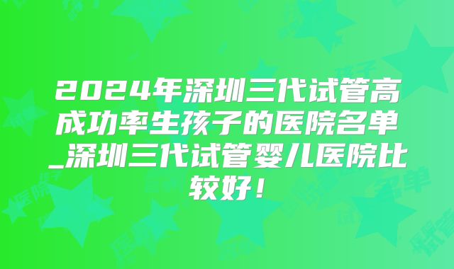 2024年深圳三代试管高成功率生孩子的医院名单_深圳三代试管婴儿医院比较好！