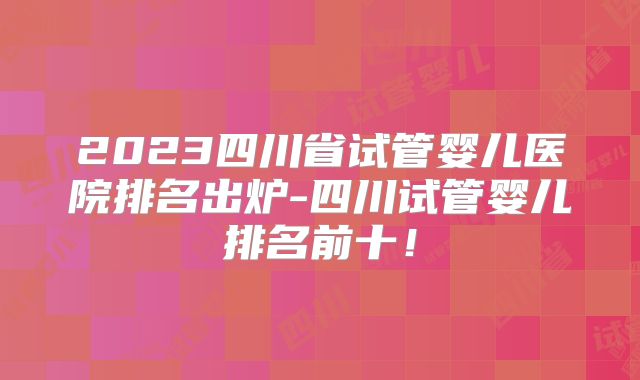 2023四川省试管婴儿医院排名出炉-四川试管婴儿排名前十！