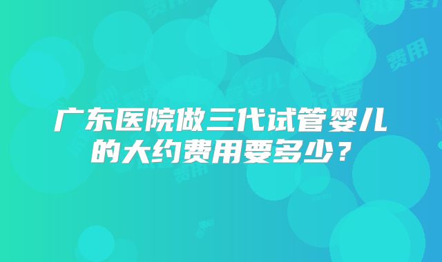 广东医院做三代试管婴儿的大约费用要多少？