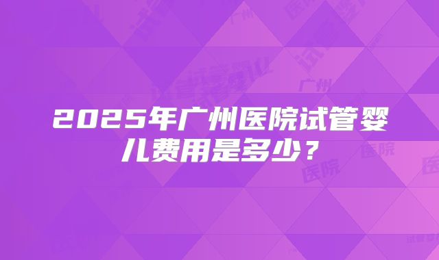 2025年广州医院试管婴儿费用是多少？
