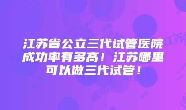 江苏省公立三代试管医院成功率有多高！江苏哪里可以做三代试管！
