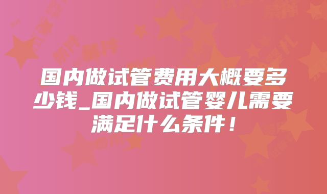 国内做试管费用大概要多少钱_国内做试管婴儿需要满足什么条件！