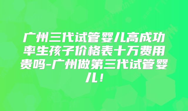 广州三代试管婴儿高成功率生孩子价格表十万费用贵吗-广州做第三代试管婴儿！