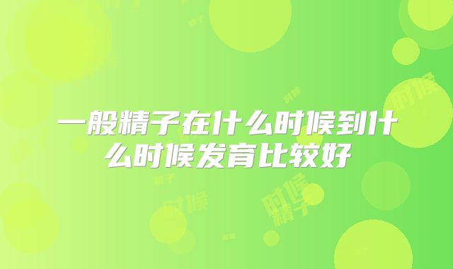 一般精子在什么时候到什么时候发育比较好