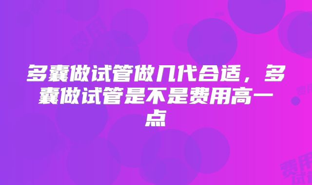 多囊做试管做几代合适，多囊做试管是不是费用高一点