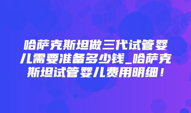 哈萨克斯坦做三代试管婴儿需要准备多少钱_哈萨克斯坦试管婴儿费用明细！