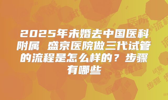 2025年未婚去中国医科附属 盛京医院做三代试管的流程是怎么样的？步骤有哪些