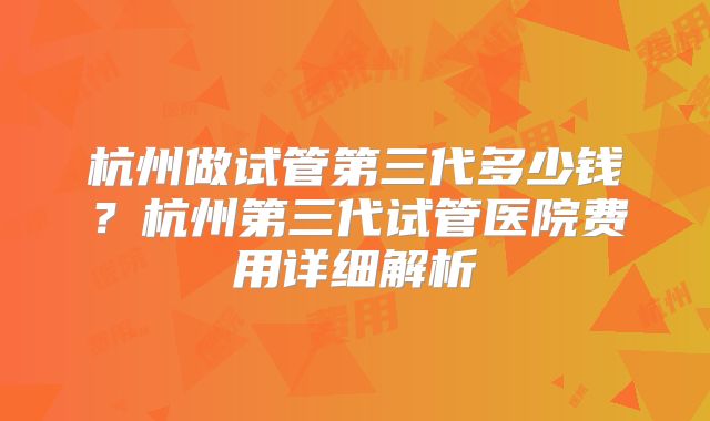 杭州做试管第三代多少钱？杭州第三代试管医院费用详细解析