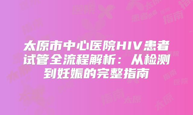 太原市中心医院HIV患者试管全流程解析:从检测到妊娠的完整指南