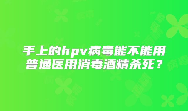 手上的hpv病毒能不能用普通医用消毒酒精杀死？