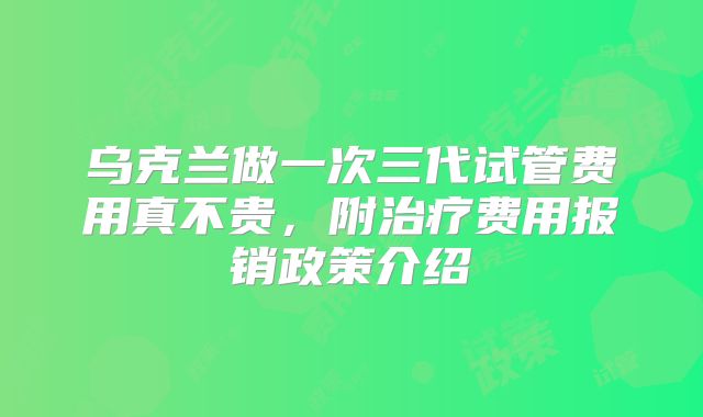 乌克兰做一次三代试管费用真不贵，附治疗费用报销政策介绍