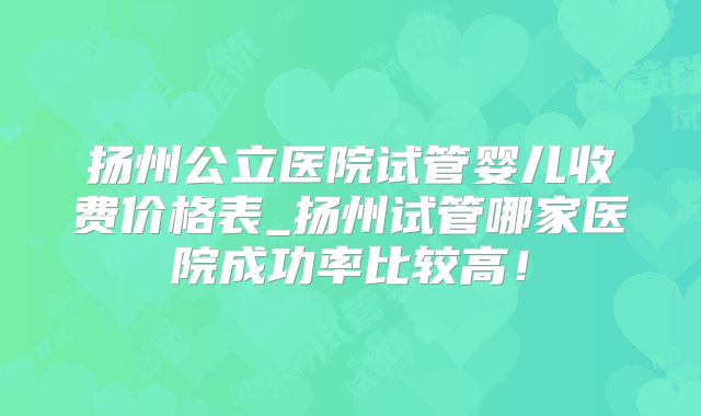 扬州公立医院试管婴儿收费价格表_扬州试管哪家医院成功率比较高！