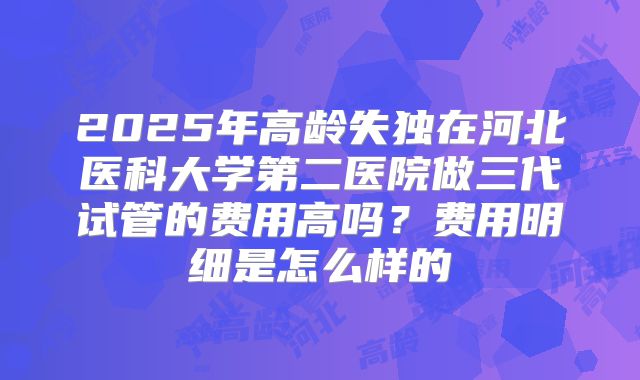 2025年高龄失独在河北医科大学第二医院做三代试管的费用高吗?费用明细是怎么样的