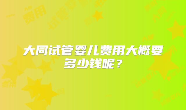 大同试管婴儿费用大概要多少钱呢？