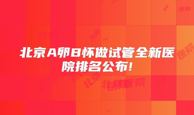 北京A卵B怀做试管全新医院排名公布!