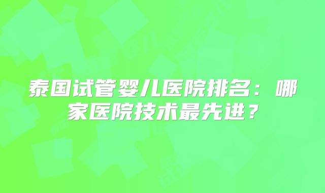 泰国试管婴儿医院排名：哪家医院技术最先进？