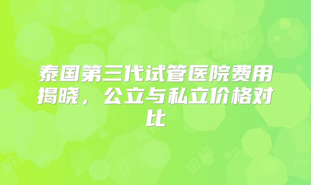 泰国第三代试管医院费用揭晓,公立与私立价格对比