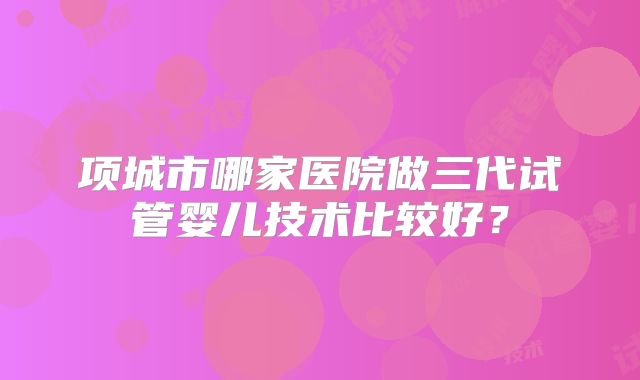 项城市哪家医院做三代试管婴儿技术比较好？