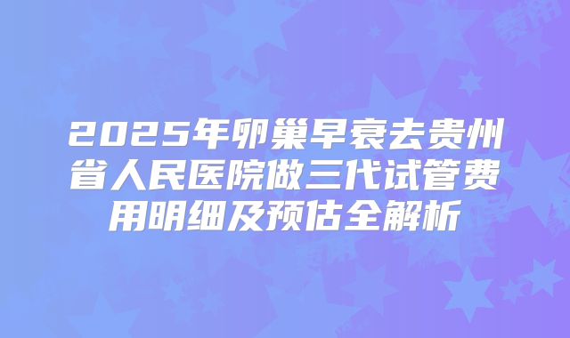 2025年卵巢早衰去贵州省人民医院做三代试管费用明细及预估全解析