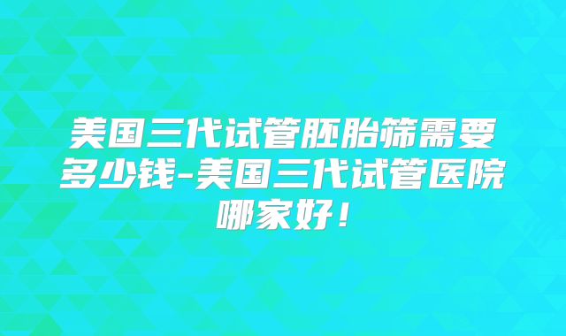 美国三代试管胚胎筛需要多少钱-美国三代试管医院哪家好!