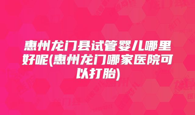 惠州龙门县试管婴儿哪里好呢(惠州龙门哪家医院可以打胎)