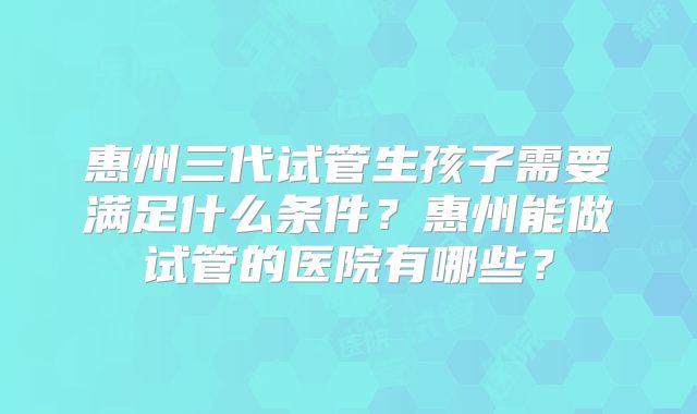 惠州三代试管生孩子需要满足什么条件？惠州能做试管的医院有哪些？