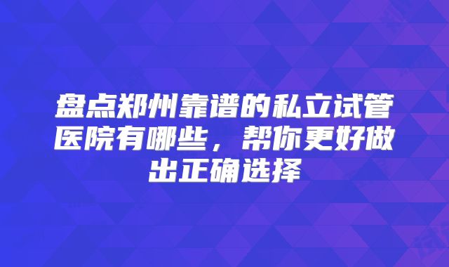 盘点郑州靠谱的私立试管医院有哪些,帮你更好做出正确选择