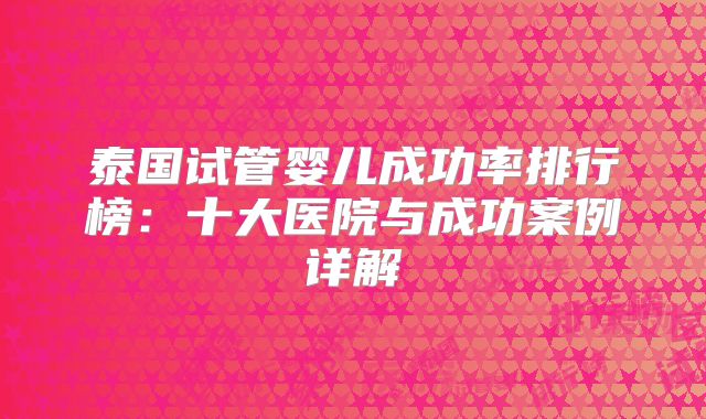 泰国试管婴儿成功率排行榜：十大医院与成功案例详解