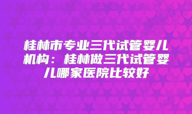 桂林市专业三代试管婴儿机构:桂林做三代试管婴儿哪家医院比较好