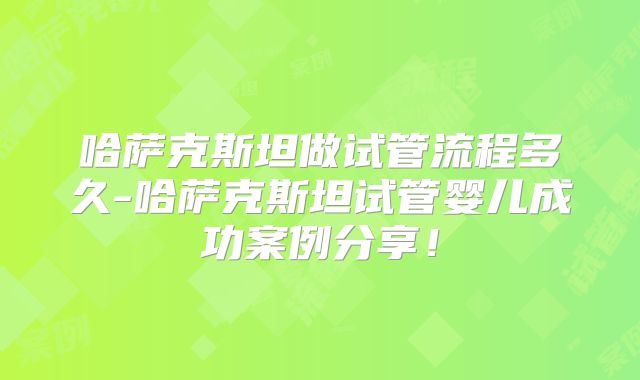 哈萨克斯坦做试管流程多久-哈萨克斯坦试管婴儿成功案例分享！
