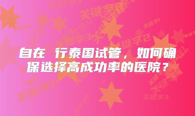 自在 行泰国试管,如何确保选择高成功率的医院?