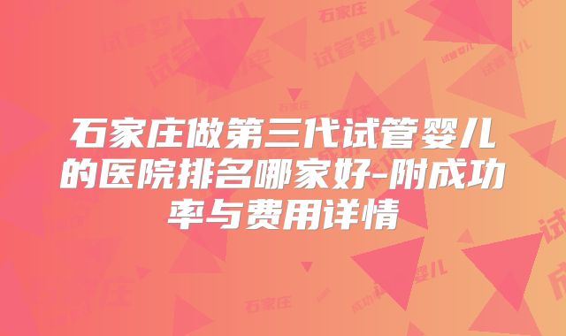 石家庄做第三代试管婴儿的医院排名哪家好-附成功率与费用详情