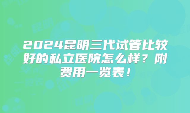 2024昆明三代试管比较好的私立医院怎么样?附费用一览表!