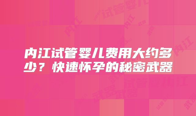 内江试管婴儿费用大约多少?快速怀孕的秘密武器