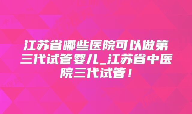 江苏省哪些医院可以做第三代试管婴儿_江苏省中医院三代试管！
