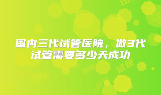 国内三代试管医院，做3代试管需要多少天成功